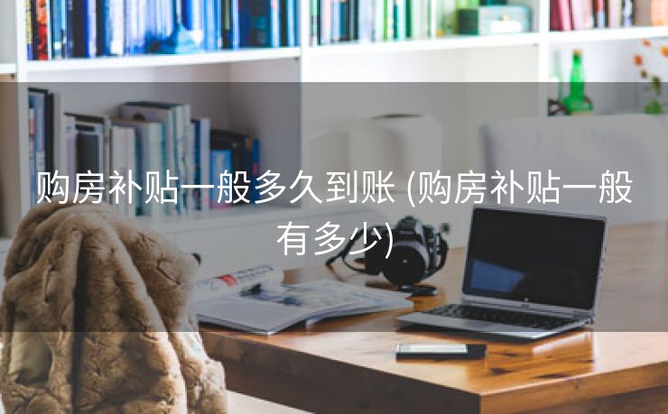 购房补贴一般多久到账 (购房补贴一般有多少)