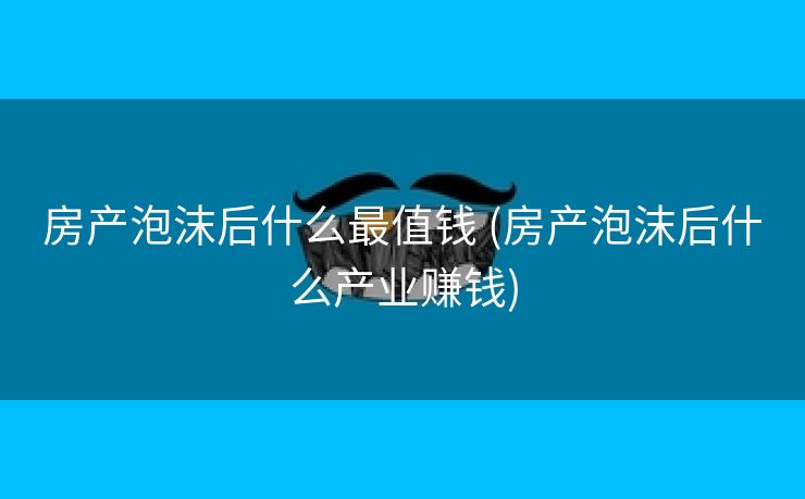 房产泡沫后什么最值钱 (房产泡沫后什么产业赚钱)