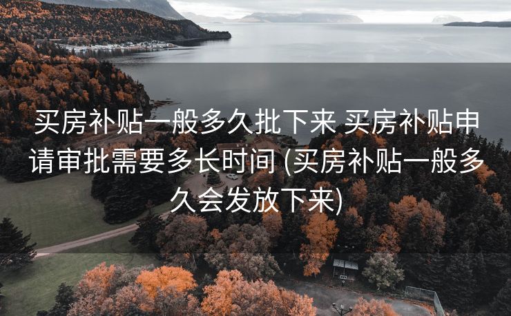买房补贴一般多久批下来 买房补贴申请审批需要多长时间 (买房补贴一般多久会发放下来)