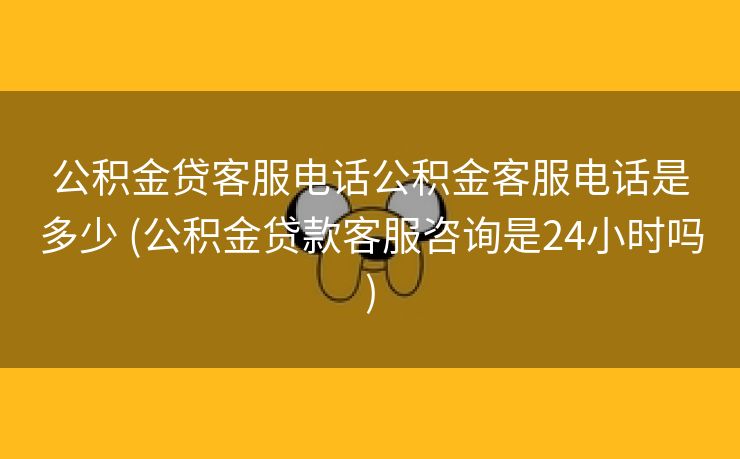 公积金贷客服电话公积金客服电话是多少 (公积金贷款客服咨询是24小时吗)