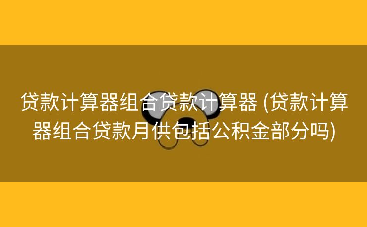 贷款计算器组合贷款计算器 (贷款计算器组合贷款月供包括公积金部分吗)
