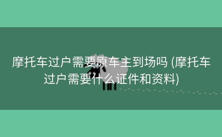 摩托车过户需要原车主到场吗 (摩托车过户需要什么证件和资料)