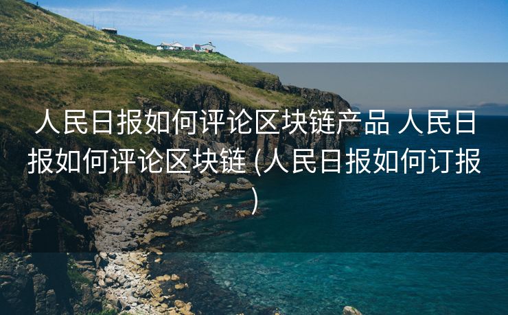 人民日报如何评论区块链产品 人民日报如何评论区块链 (人民日报如何订报)