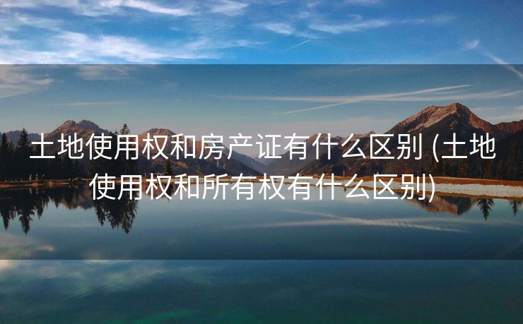 土地使用权和房产证有什么区别 (土地使用权和所有权有什么区别)