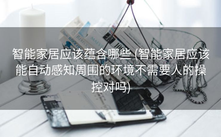 智能家居应该蕴含哪些 (智能家居应该能自动感知周围的环境不需要人的操控对吗)