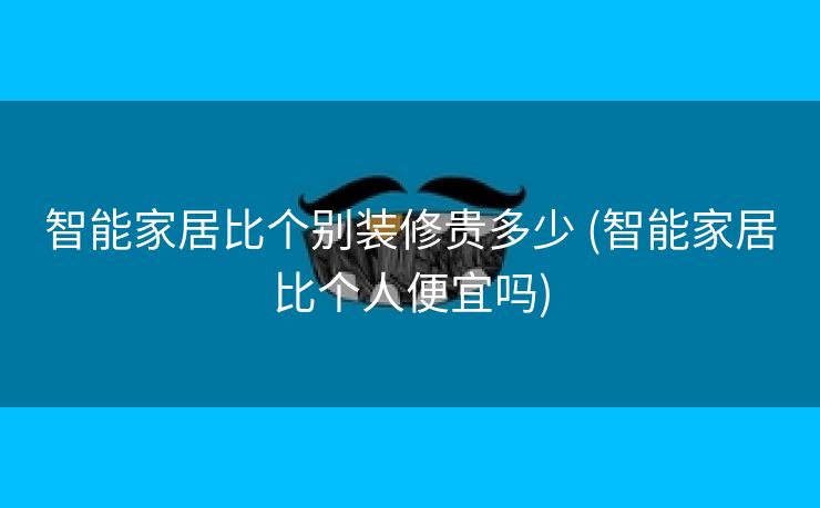 智能家居比个别装修贵多少 (智能家居比个人便宜吗)