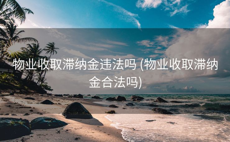 物业收取滞纳金违法吗 (物业收取滞纳金合法吗)