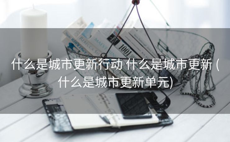什么是城市更新行动 什么是城市更新 (什么是城市更新单元)