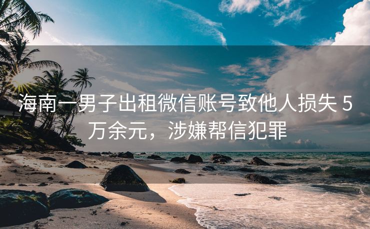 海南一男子出租微信账号致他人损失 5 万余元，涉嫌帮信犯罪