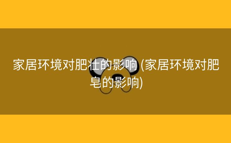 家居环境对肥壮的影响 (家居环境对肥皂的影响)