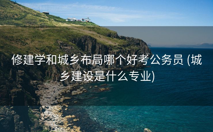 修建学和城乡布局哪个好考公务员 (城乡建设是什么专业)
