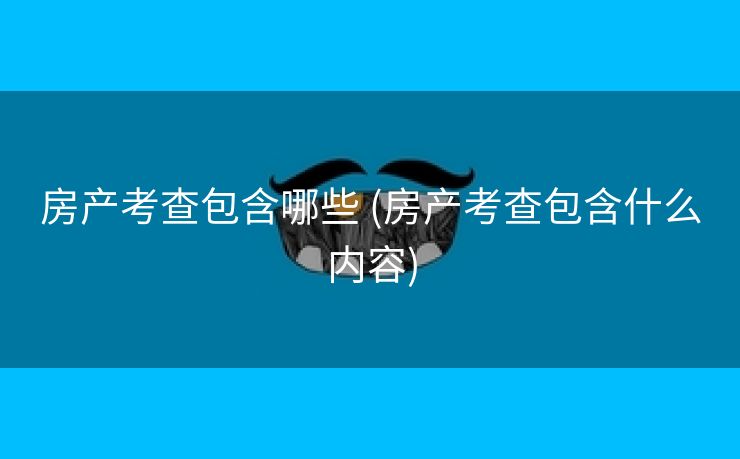 房产考查包含哪些 (房产考查包含什么内容)
