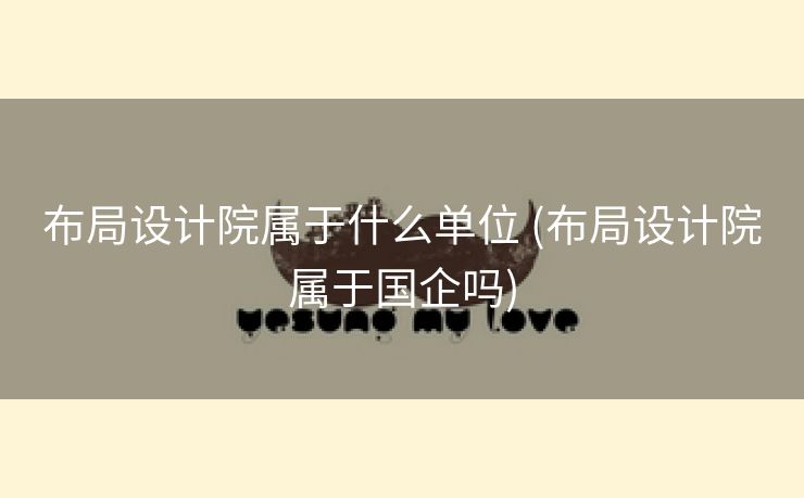 布局设计院属于什么单位 (布局设计院属于国企吗)