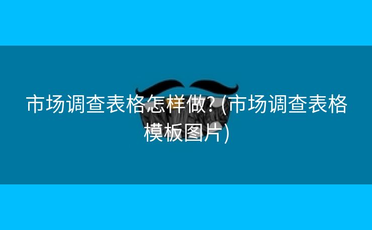 市场调查表格怎样做? (市场调查表格模板图片)