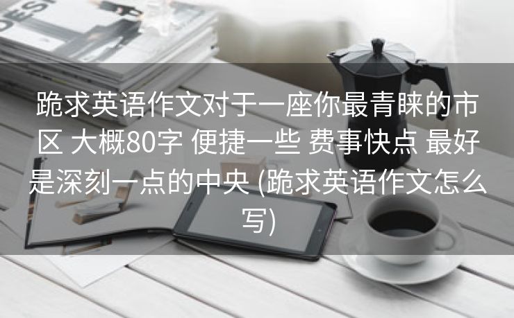 跪求英语作文对于一座你最青睐的市区 大概80字 便捷一些 费事快点 最好是深刻一点的中央 (跪求英语作文怎么写) 跪求英语作文对于一座你最青睐的市区 大概80字 便捷一些 费事快点 最好是深刻一点的中央 (跪求英语作文怎么写)