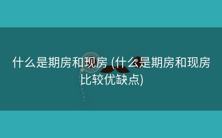什么是期房和现房 (什么是期房和现房比较优缺点)