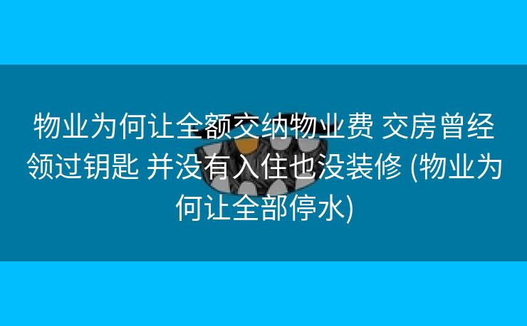 物业为何让全额交纳物业费 交房曾经领过钥匙 并没有入住也没装修 (物业为何让全部停水)