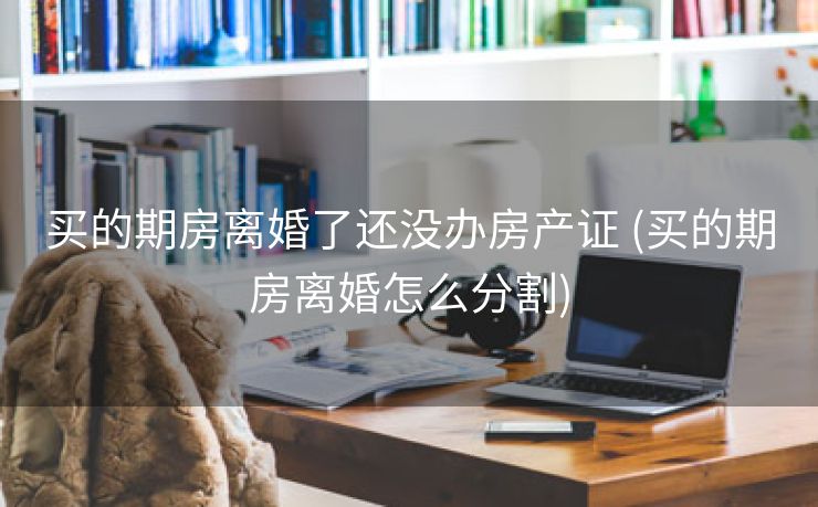 买的期房离婚了还没办房产证 (买的期房离婚怎么分割)
