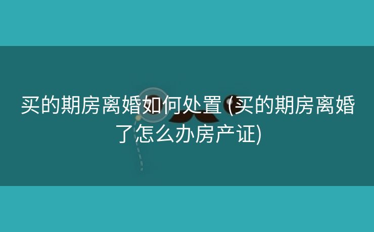 买的期房离婚如何处置 (买的期房离婚了怎么办房产证)