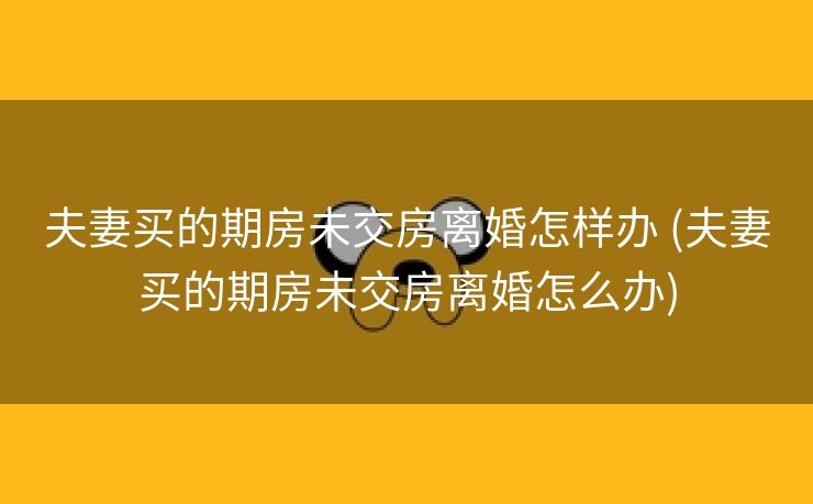 夫妻买的期房未交房离婚怎样办 (夫妻买的期房未交房离婚怎么办)