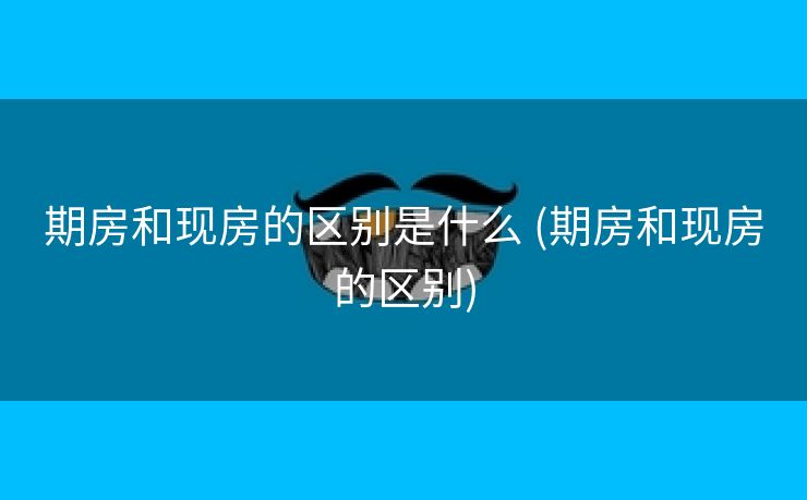 期房和现房的区别是什么 (期房和现房的区别)