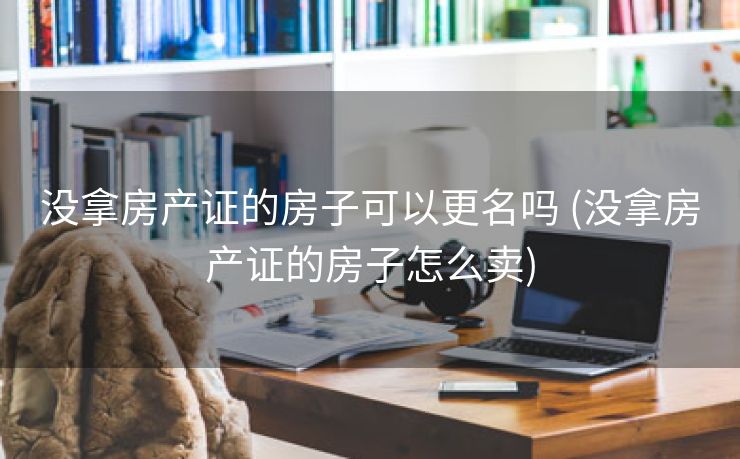 没拿房产证的房子可以更名吗 (没拿房产证的房子怎么卖)