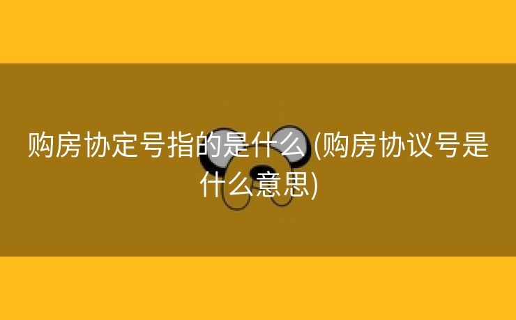 购房协定号指的是什么 (购房协议号是什么意思)