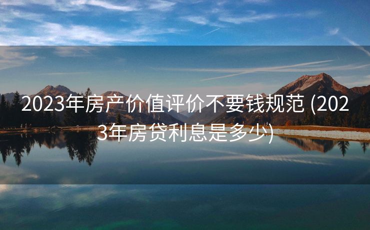 2023年房产价值评价不要钱规范 (2023年房贷利息是多少)