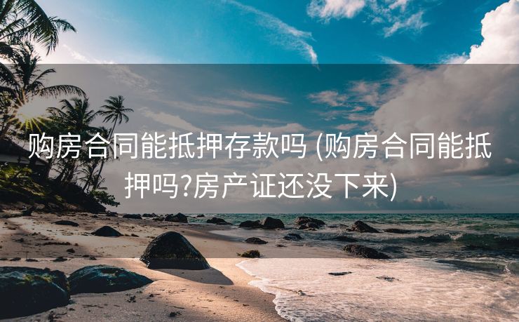 购房合同能抵押存款吗 (购房合同能抵押吗?房产证还没下来)