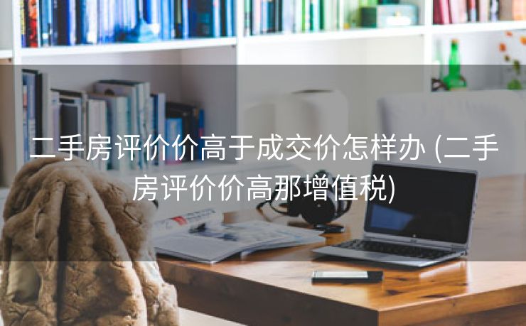二手房评价价高于成交价怎样办 (二手房评价价高那增值税)