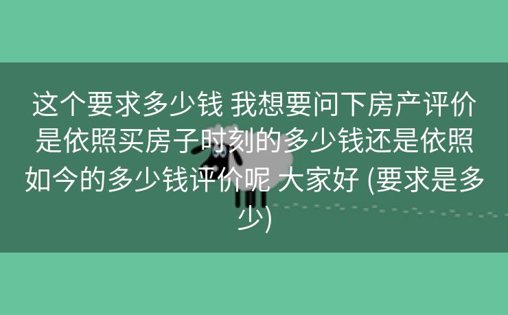 这个要求多少钱 我想要问下房产评价是依照买房子时刻的多少钱还是依照如今的多少钱评价呢 大家好 (要求是多少)