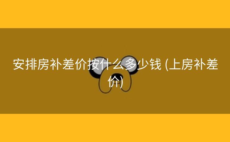 安排房补差价按什么多少钱 (上房补差价)