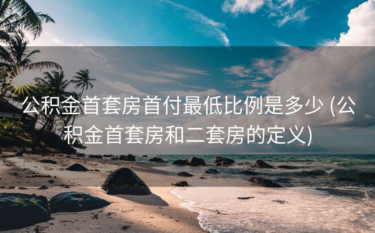 公积金首套房首付最低比例是多少 (公积金首套房和二套房的定义)