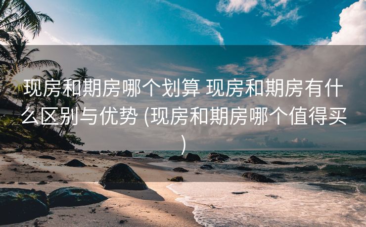 现房和期房哪个划算 现房和期房有什么区别与优势 (现房和期房哪个值得买)