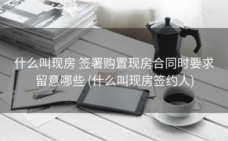 什么叫现房 签署购置现房合同时要求留意哪些 (什么叫现房签约人)