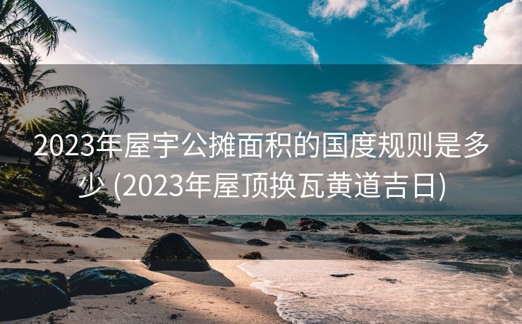 2023年屋宇公摊面积的国度规则是多少 (2023年屋顶换瓦黄道吉日)