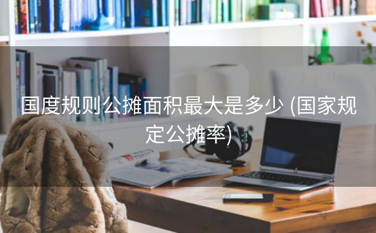 国度规则公摊面积最大是多少 (国家规定公摊率)