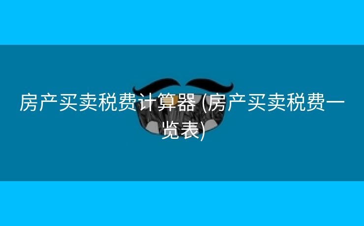 房产买卖税费计算器 (房产买卖税费一览表)