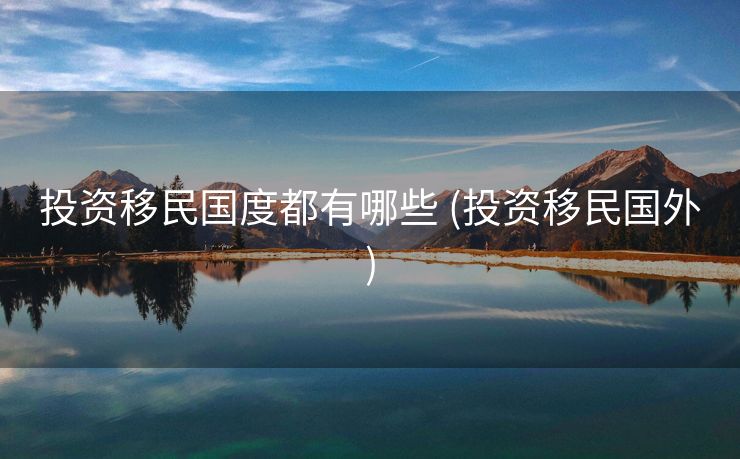 投资移民国度都有哪些 (投资移民国外)