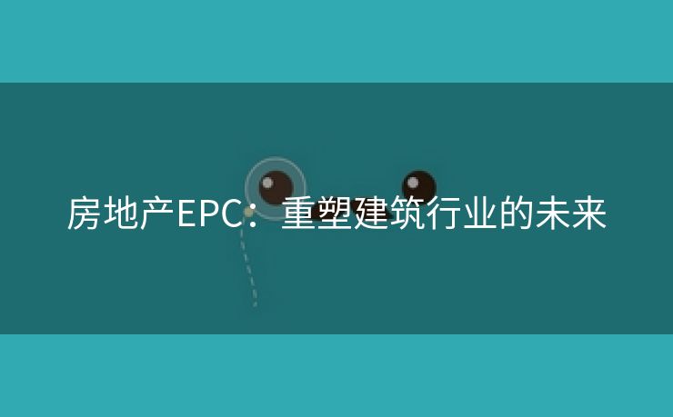 房地产EPC：重塑建筑行业的未来