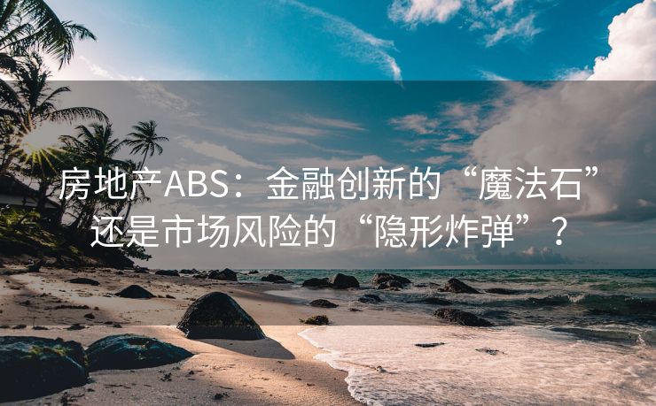 房地产ABS：金融创新的“魔法石”还是市场风险的“隐形炸弹”？