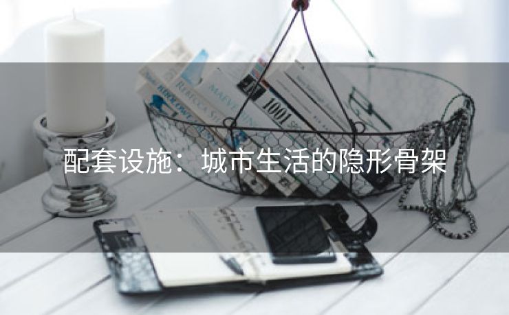 配套设施：城市生活的隐形骨架