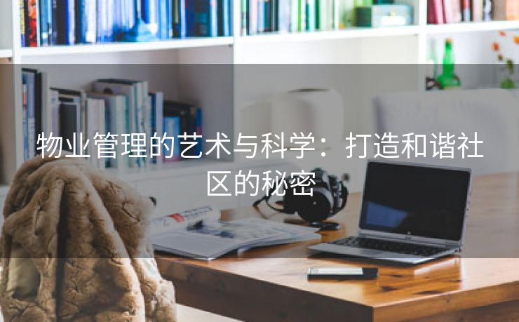 物业管理的艺术与科学：打造和谐社区的秘密