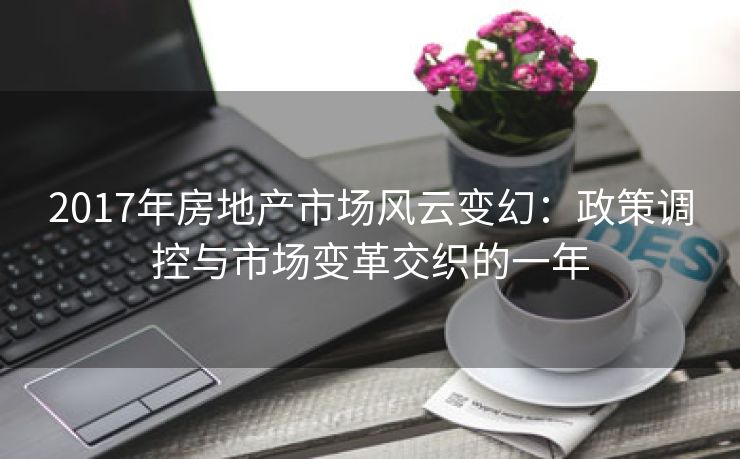 2017年房地产市场风云变幻：政策调控与市场变革交织的一年