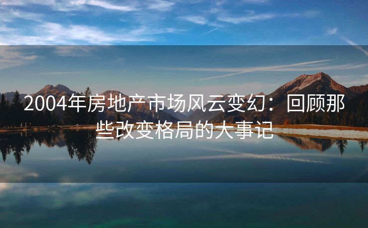 2004年房地产市场风云变幻：回顾那些改变格局的大事记