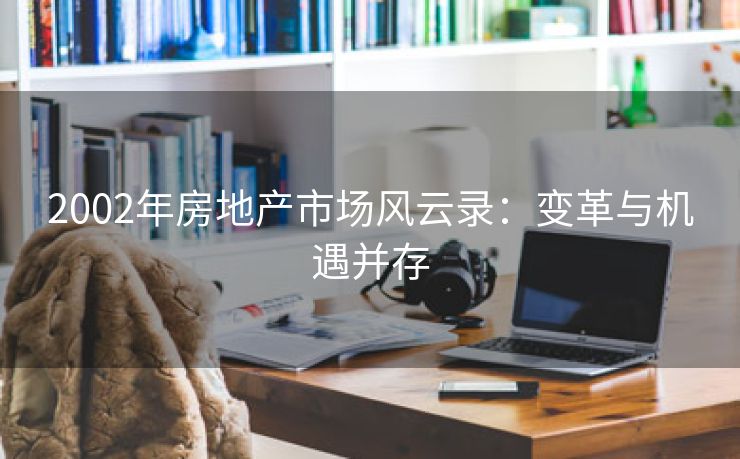 2002年房地产市场风云录：变革与机遇并存