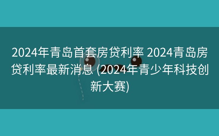 2024年青岛首套房贷利率 2024青岛房贷利率最新消息 (2024年青少年科技创新大赛)