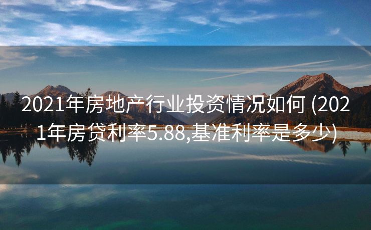 2021年房地产行业投资情况如何 (2021年房贷利率5.88,基准利率是多少)