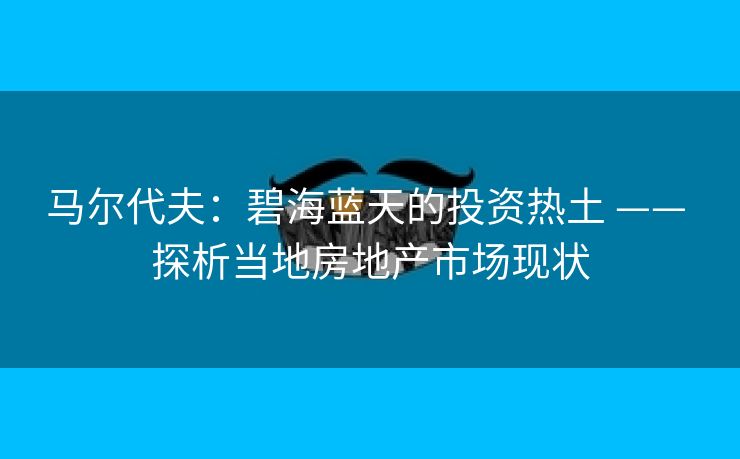 马尔代夫:碧海蓝天的投资热土 —— 探析当地房地产市场现状 马尔代夫:碧海蓝天的投资热土 —— 探析当地房地产市场现状