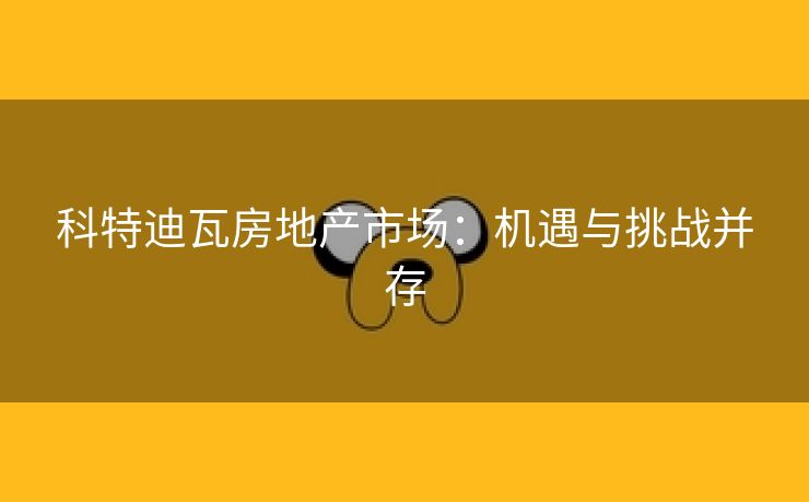 科特迪瓦房地产市场：机遇与挑战并存